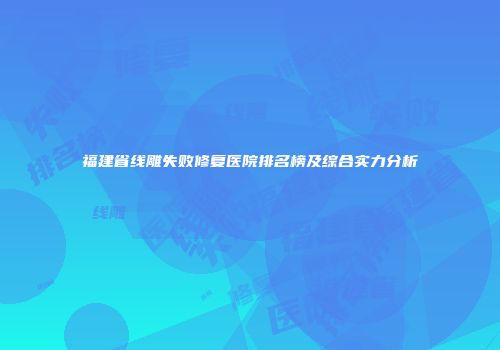 福建省线雕失败修复医院排名榜及综合实力分析