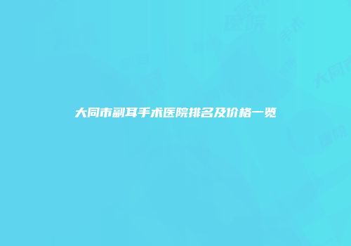 大同市副耳手术医院排名及价格一览