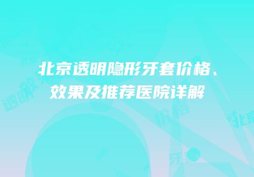 北京透明隐形牙套价格、效果及推荐医院详解