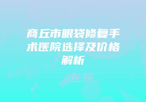 商丘市眼袋修复手术医院选择及价格解析