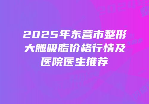 2025年东营市整形大腿吸脂价格行情及医院医生推荐