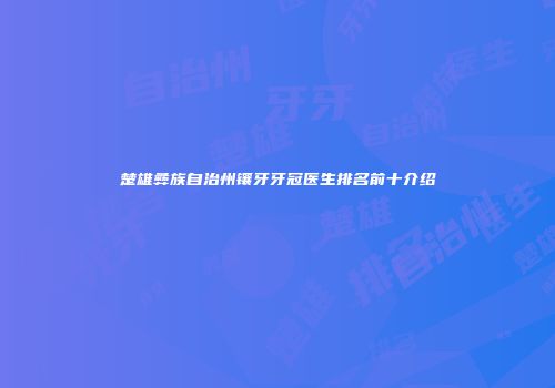 楚雄彝族自治州镶牙牙冠医生排名前十介绍