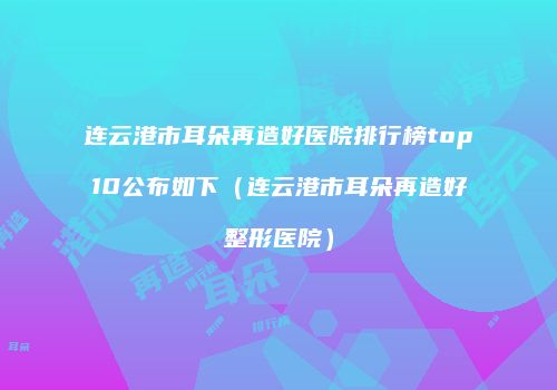 连云港市耳朵再造好医院排行榜top10公布如下（连云港市耳朵再造好整形医院）