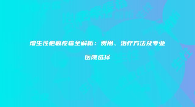 增生性疤痕疙瘩全解析：费用、治疗方法及专业医院选择
