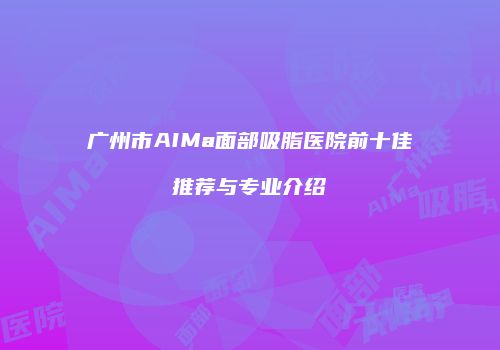 广州市AIMa面部吸脂医院前十佳推荐与专业介绍