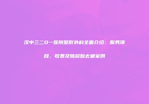 汉中三二O一医院整形外科全面介绍：服务项目、收费及玻尿酸去皱案例