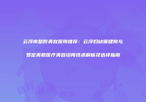 云浮市整形美容医院推荐：云浮妇幼保健院与罗定美肌医疗美容诊所技术解析及选择指南
