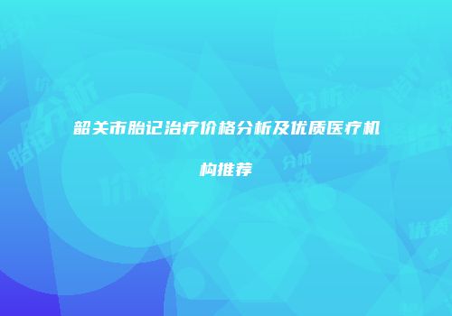 韶关市胎记治疗价格分析及优质医疗机构推荐