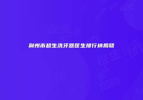 荆州市超生洗牙器医生排行榜揭晓