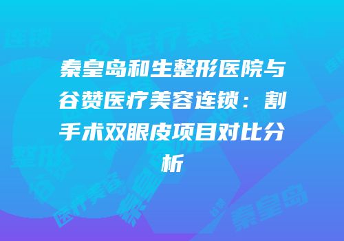 秦皇岛和生整形医院与谷赞医疗美容连锁：割手术双眼皮项目对比分析