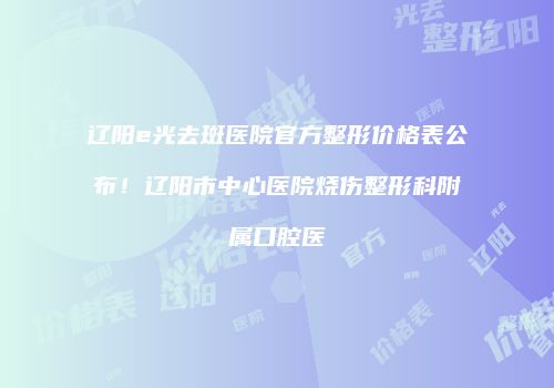 辽阳e光去斑医院官方整形价格表公布！辽阳市中心医院烧伤整形科附属口腔医