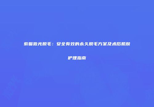 紫馨激光脱毛：安全有效的永久脱毛方案及术后肌肤护理指南