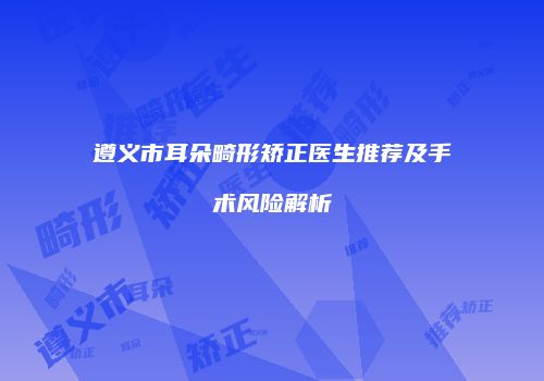 遵义市耳朵畸形矫正医生推荐及手术风险解析
