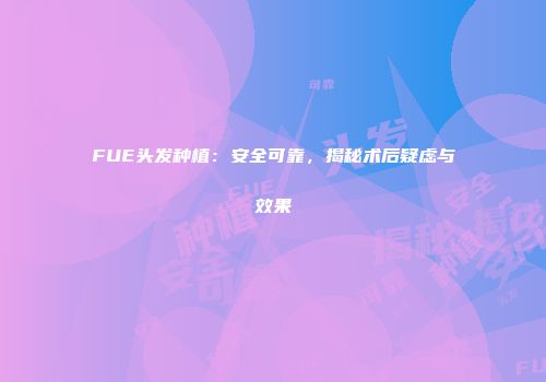 FUE头发种植：安全可靠，揭秘术后疑虑与效果