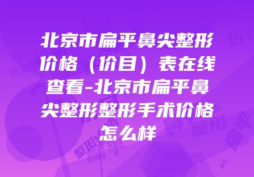 北京市扁平鼻尖整形价格（价目）表在线查看-北京市扁平鼻尖整形整形手术价格怎么样