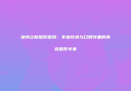 池州立新整形医院：专业技术与口碑并重的美容整形专家