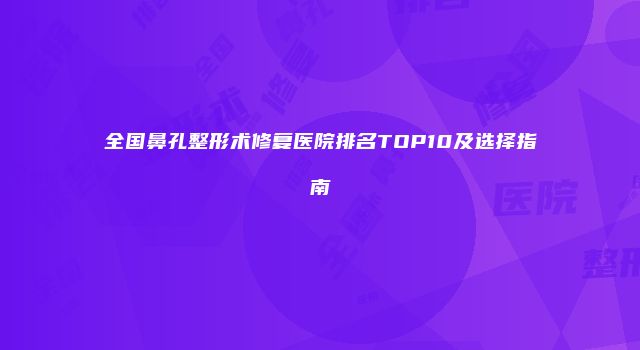 全国鼻孔整形术修复医院排名TOP10及选择指南
