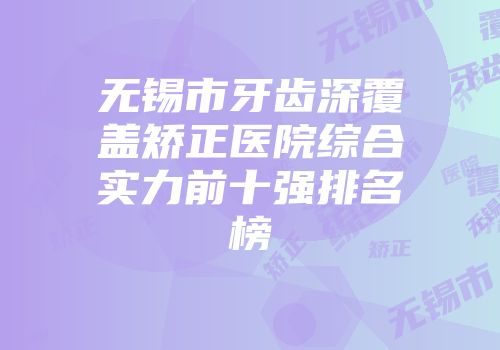 无锡市牙齿深覆盖矫正医院综合实力前十强排名榜