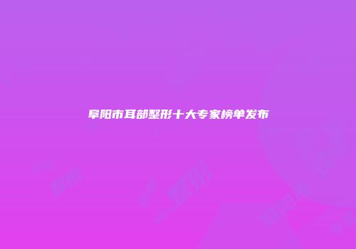 阜阳市耳部整形十大专家榜单发布