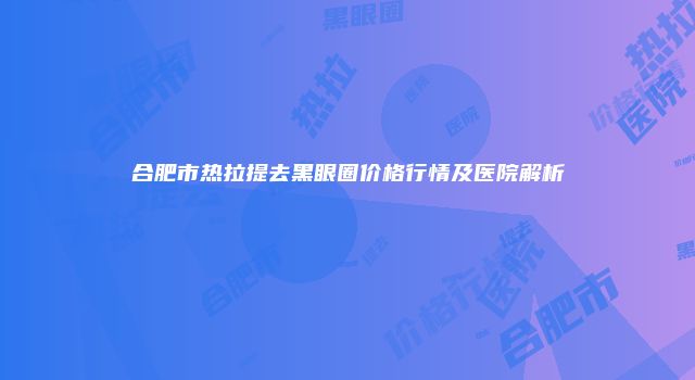合肥市热拉提去黑眼圈价格行情及医院解析
