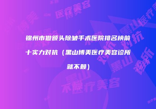 锦州市做额头除皱手术医院排名榜前十实力对抗（黑山博美医疗美容诊所就不赖）