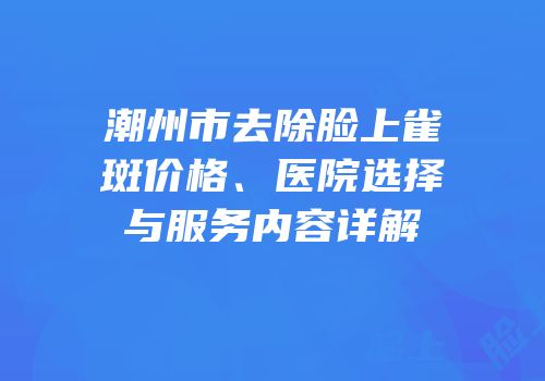 潮州市去除脸上雀斑价格、医院选择与服务内容详解