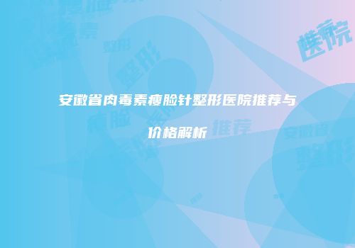 安徽省肉毒素瘦脸针整形医院推荐与价格解析