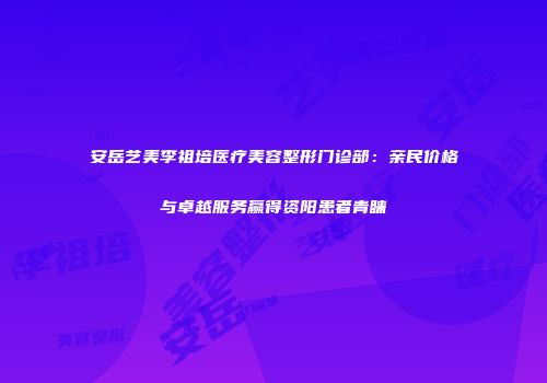 安岳艺美李祖培医疗美容整形门诊部：亲民价格与卓越服务赢得资阳患者青睐