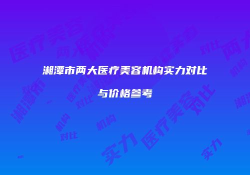 湘潭市两大医疗美容机构实力对比与价格参考