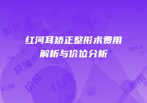 红河耳矫正整形术费用解析与价位分析