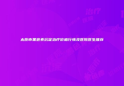 太原市黑色素沉淀治疗价格行情及医院医生推荐