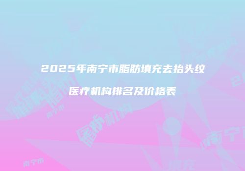2025年南宁市脂肪填充去抬头纹医疗机构排名及价格表