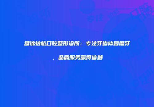 盘锦铂航口腔整形诊所：专注牙齿修复磨牙，品质服务赢得信赖