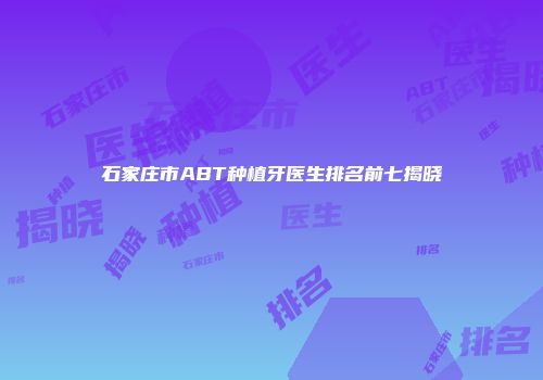 石家庄市ABT种植牙医生排名前七揭晓