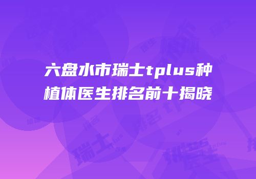 六盘水市瑞士tplus种植体医生排名前十揭晓