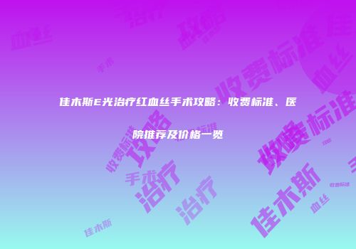 佳木斯E光治疗红血丝手术攻略：收费标准、医院推荐及价格一览