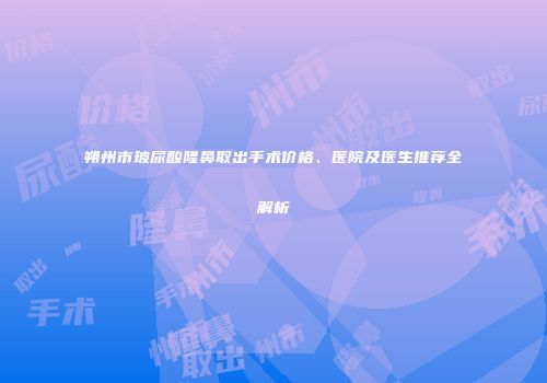 朔州市玻尿酸隆鼻取出手术价格、医院及医生推荐全解析