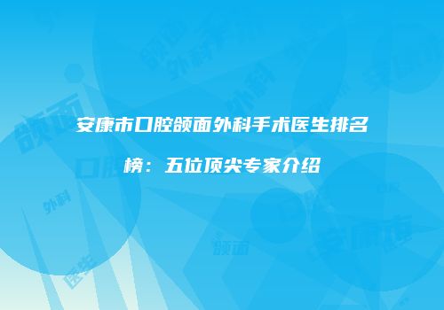 安康市口腔颌面外科手术医生排名榜：五位顶尖专家介绍