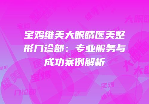 宝鸡维美大眼睛医美整形门诊部：专业服务与成功案例解析