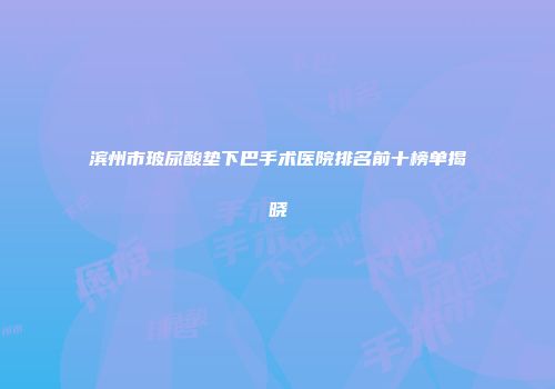 滨州市玻尿酸垫下巴手术医院排名前十榜单揭晓