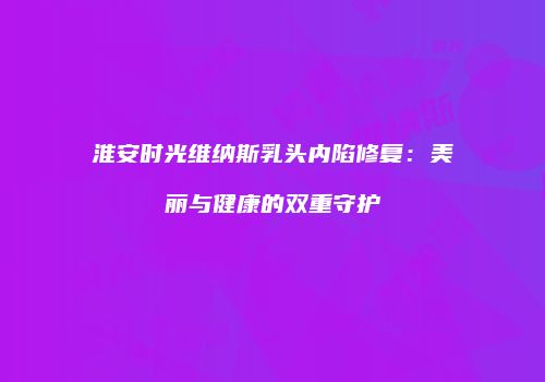 淮安时光维纳斯乳头内陷修复：美丽与健康的双重守护