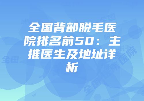 全国背部脱毛医院排名前50：主推医生及地址详析