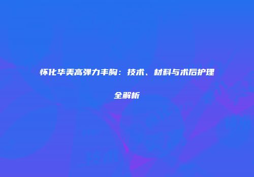 怀化华美高弹力丰胸：技术、材料与术后护理全解析