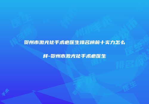 贺州市激光祛手术疤医生排名榜前十实力怎么样-贺州市激光祛手术疤医生