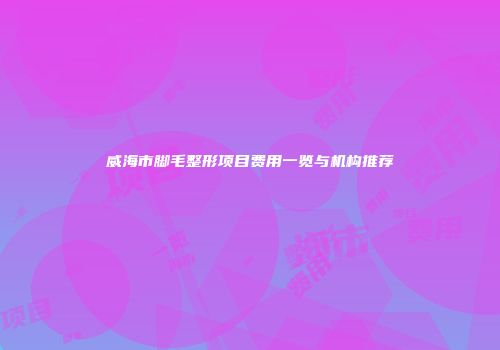 威海市脚毛整形项目费用一览与机构推荐