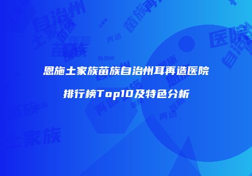 恩施土家族苗族自治州耳再造医院排行榜Top10及特色分析