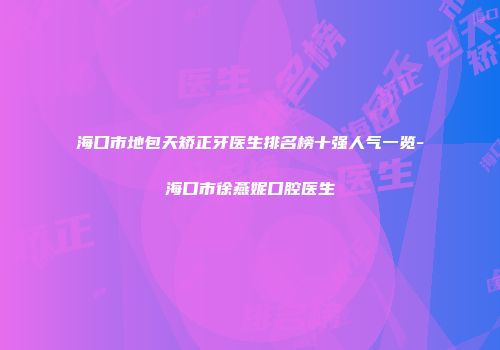 海口市地包天矫正牙医生排名榜十强人气一览-海口市徐燕妮口腔医生
