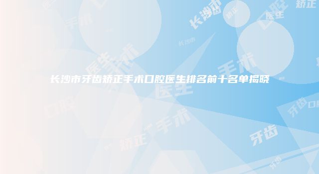 长沙市牙齿矫正手术口腔医生排名前十名单揭晓