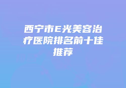 西宁市E光美容治疗医院排名前十佳推荐