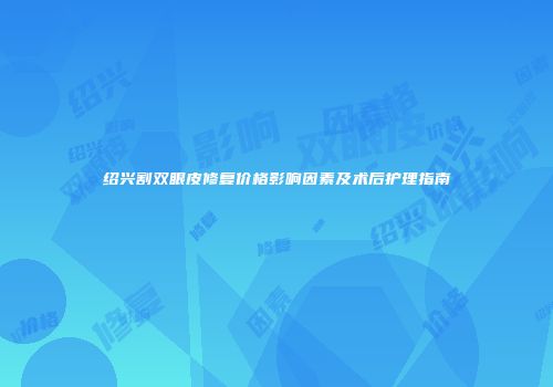 绍兴割双眼皮修复价格影响因素及术后护理指南